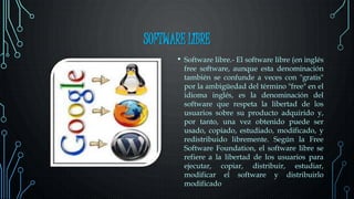SOFTWARE LIBRE
• Software libre.- El software libre (en inglés
free software, aunque esta denominación
también se confunde a veces con "gratis"
por la ambigüedad del término "free" en el
idioma inglés, es la denominación del
software que respeta la libertad de los
usuarios sobre su producto adquirido y,
por tanto, una vez obtenido puede ser
usado, copiado, estudiado, modificado, y
redistribuido libremente. Según la Free
Software Foundation, el software libre se
refiere a la libertad de los usuarios para
ejecutar, copiar, distribuir, estudiar,
modificar el software y distribuirlo
modificado
 