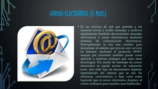 CORREO ELECTRÓNICO, (E-MAIL)
• Es un servicio de red que permite a los
usuarios enviar y recibir mensajes y archivos
rápidamente (también denominados mensajes
electrónicos o cartas electrónicas) mediante
sistemas de comunicación electrónicos.
Principalmente se usa este nombre para
denominar al sistema que provee este servicio
en Internet, mediante el protocolo SMTP,
aunque por extensión también puede verse
aplicado a sistemas análogos que usen otras
tecnologías. Por medio de mensajes de correo
electrónico se puede enviar, no solamente
texto, sino todo tipo de documentos digitales
dependiendo del sistema que se use. Su
eficiencia, conveniencia y bajo coste están
logrando que el correo electrónico desplace al
correo ordinario para muchos usos habituales.
 