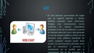 CHAT
• El chat (término proveniente del inglés
que en español equivale a charla),
también conocido como cibercharla,
designa una comunicación escrita
realizada de manera instantánea
mediante el uso de un software y a través
de Internet entre dos, tres o más personas
ya sea de manera pública a través de los
llamados chats públicos (mediante los
cuales cualquier usuario puede tener
acceso a la conversación) o privada, en los
que se comunican 2 personas y
actualmente ya es posible que se
comuniquen más de dos personas a la
 