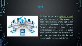 FORO
En Internet es una aplicación web
que da soporte a discusiones u
opiniones en línea. Dicha aplicación
suele estar organizada en categorías.
Estos últimos foros son
contenedores en los que se pueden
abrir nuevos temas de discusión en
los que los usuarios de la web
responderán con sus opiniones.
 