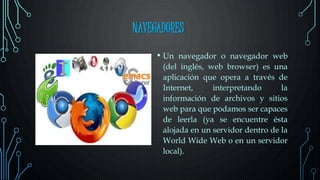 NAVEGADORES
• Un navegador o navegador web
(del inglés, web browser) es una
aplicación que opera a través de
Internet, interpretando la
información de archivos y sitios
web para que podamos ser capaces
de leerla (ya se encuentre ésta
alojada en un servidor dentro de la
World Wide Web o en un servidor
local).
 