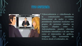 VIDEO CONFERENCIA
• Videoconferencia o videollamada es
la comunicación simultánea
bidireccional de audio y vídeo,
permitiendo mantener reuniones con
grupos de personas situadas en
lugares alejados entre sí.
Adicionalmente, pueden ofrecerse
facilidades telemáticas o de otro tipo
como el intercambio de gráficos,
imágenes fijas, transmisión de
ficheros desde el ordenador, etc.
 