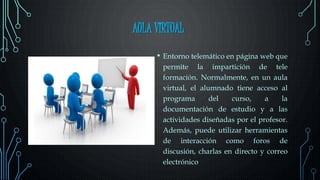 AULA VIRTUAL
• Entorno telemático en página web que
permite la impartición de tele
formación. Normalmente, en un aula
virtual, el alumnado tiene acceso al
programa del curso, a la
documentación de estudio y a las
actividades diseñadas por el profesor.
Además, puede utilizar herramientas
de interacción como foros de
discusión, charlas en directo y correo
electrónico
 