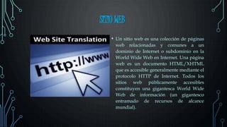 SITIO WEB
• Un sitio web es una colección de páginas
web relacionadas y comunes a un
dominio de Internet o subdominio en la
World Wide Web en Internet. Una página
web es un documento HTML/XHTML
que es accesible generalmente mediante el
protocolo HTTP de Internet. Todos los
sitios web públicamente accesibles
constituyen una gigantesca World Wide
Web de información (un gigantesco
entramado de recursos de alcance
mundial).
 