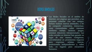 REDES SOCIALES
• Las Redes Sociales en el ámbito de
Internet, son páginas que permiten a las
personas conectar con sus amigos,
incluso realizar nuevas amistades, a fin
de compartir contenidos, interactuar,
crear comunidades sobre intereses
similares: trabajo, lecturas, juegos,
amistad, relaciones interpersonales. Las
redes sociales en Internet han ganado su
lugar de una manera vertiginosa,
convirtiéndose en promisorios negocios
para empresas, artistas, marcas,
profesionales independientes y, sobre
todo, en lugares para encuentros
humanos.
 