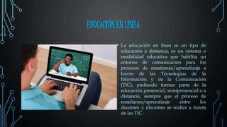 EDUCACIÓN EN LÍNEA
• La educación en línea es un tipo de
educación a distancia, es un sistema o
modalidad educativa que habilita un
entorno de comunicación para los
procesos de enseñanza/aprendizaje a
través de las Tecnologías de la
Información y de la Comunicación
(TIC), pudiendo formar parte de la
educación presencial, semipresencial o a
distancia, siempre que el proceso de
enseñanza/aprendizaje entre los
docentes y discentes se realice a través
de las TIC.
 
