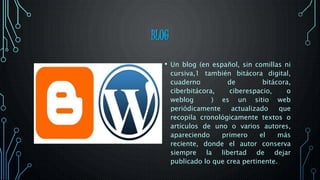 BLOG
• Un blog (en español, sin comillas ni
cursiva,1 también bitácora digital,
cuaderno de bitácora,
ciberbitácora, ciberespacio, o
weblog ) es un sitio web
periódicamente actualizado que
recopila cronológicamente textos o
artículos de uno o varios autores,
apareciendo primero el más
reciente, donde el autor conserva
siempre la libertad de dejar
publicado lo que crea pertinente.
 