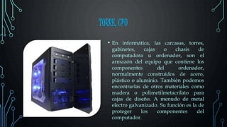 TORRE, CPU
• En informática, las carcasas, torres,
gabinetes, cajas o chasis de
computadora u ordenador, son el
armazón del equipo que contiene los
componentes del ordenador,
normalmente construidos de acero,
plástico o aluminio. También podemos
encontrarlas de otros materiales como
madera o polimetilmetacrilato para
cajas de diseño. A menudo de metal
electro galvanizado. Su función es la de
proteger los componentes del
computador.
 