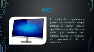 MONITOR
• El monitor de computadora o
pantalla de ordenador, aunque
también es común llamarlo
«pantalla», es un dispositivo de
salida que, mediante una
interfaz, muestra los resultados
del procesamiento de un
ordenador.
 
