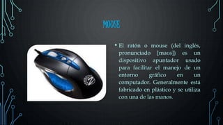 MOUSE
• El ratón o mouse (del inglés,
pronunciado [maʊs]) es un
dispositivo apuntador usado
para facilitar el manejo de un
entorno gráfico en un
computador. Generalmente está
fabricado en plástico y se utiliza
con una de las manos.
 