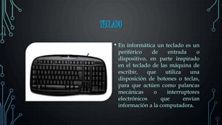 TECLADO
• En informática un teclado es un
periférico de entrada o
dispositivo, en parte inspirado
en el teclado de las máquina de
escribir, que utiliza una
disposición de botones o teclas,
para que actúen como palancas
mecánicas o interruptores
electrónicos que envían
información a la computadora.
 