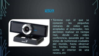 WEBCAM
• Término con el que se
conocen las pequeñas
cámaras de vídeo que,
acopladas al ordenador, nos
permiten realizar en tiempo
real, desde una vídeo
conferencia, pasando por las
vistas de numerosas ciudades
del mundo, hasta observar
los hechos más insólitos
como el interior de una
nevera..etc
 