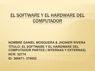 EL SOFTWARE Y EL HARDWARE DEL
COMPUTADOR
NOMBRE DANIEL MOSQUERA & JHONIER RIVERA
TÍTULO: EL SOFTWARE Y EL HARDWARE DEL
COMPUTADOR PARTES ( INTERNAS Y EXTERNAS)
NCR: 32774
ID: 369471- 370052
 
