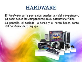 HARDWARE
El hardware es la parte que puedes ver del computador,
es decir todos los componentes de su estructura física.
La pantalla, el teclado, la torre y el ratón hacen parte
del hardware de tu equipo.
 