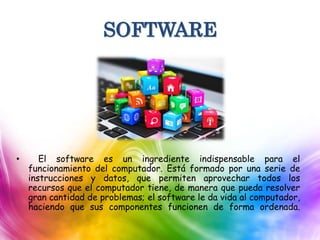 SOFTWARE
• El software es un ingrediente indispensable para el
funcionamiento del computador. Está formado por una serie de
instrucciones y datos, que permiten aprovechar todos los
recursos que el computador tiene, de manera que pueda resolver
gran cantidad de problemas; el software le da vida al computador,
haciendo que sus componentes funcionen de forma ordenada.
 