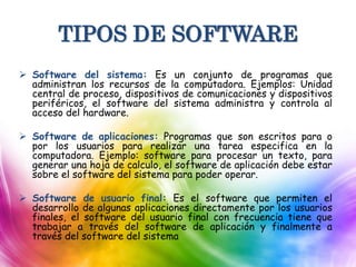 TIPOS DE SOFTWARE
 Software del sistema: Es un conjunto de programas que
administran los recursos de la computadora. Ejemplos: Unidad
central de proceso, dispositivos de comunicaciones y dispositivos
periféricos, el software del sistema administra y controla al
acceso del hardware.
 Software de aplicaciones: Programas que son escritos para o
por los usuarios para realizar una tarea especifica en la
computadora. Ejemplo: software para procesar un texto, para
generar una hoja de calculo, el software de aplicación debe estar
sobre el software del sistema para poder operar.
 Software de usuario final: Es el software que permiten el
desarrollo de algunas aplicaciones directamente por los usuarios
finales, el software del usuario final con frecuencia tiene que
trabajar a través del software de aplicación y finalmente a
través del software del sistema
 