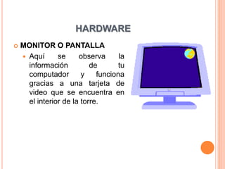 HARDWARE
 MONITOR O PANTALLA
 Aquí se observa la
información de tu
computador y funciona
gracias a una tarjeta de
video que se encuentra en
el interior de la torre.
 