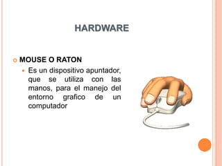 HARDWARE
 MOUSE O RATON
 Es un dispositivo apuntador,
que se utiliza con las
manos, para el manejo del
entorno grafico de un
computador
 