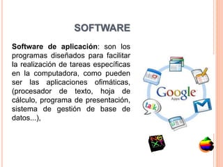 SOFTWARE
Software de aplicación: son los
programas diseñados para facilitar
la realización de tareas específicas
en la computadora, como pueden
ser las aplicaciones ofimáticas,
(procesador de texto, hoja de
cálculo, programa de presentación,
sistema de gestión de base de
datos...),
 
