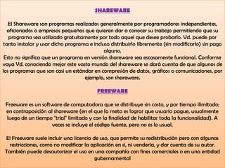 SHAREWARE
El Shareware son programas realizados generalmente por programadores independientes,
aficionados o empresas pequeñas que quieren dar a conocer su trabajo permitiendo que su
programa sea utilizado gratuitamente por todo aquel que desee probarlo. Vd. puede por
tanto instalar y usar dicho programa e incluso distribuirlo libremente (sin modificarlo) sin pago
alguno.
Esto no significa que un programa en versión shareware sea escasamente funcional. Conforme
vaya Vd. conociendo mejor este vasto mundo del shareware se dará cuenta de que algunos de
los programas que son casi un estándar en compresión de datos, gráficos o comunicaciones, por
ejemplo, son shareware.
FREEWARE
Freeware es un software de computadora que se distribuye sin costo, y por tiempo ilimitado;
en contraposición al shareware (en el que la meta es lograr que usuario pague, usualmente
luego de un tiempo "trial" limitado y con la finalidad de habilitar toda la funcionalidad). A
veces se incluye el código fuente, pero no es lo usual.
El Freeware suele incluir una licencia de uso, que permite su redistribución pero con algunas
restricciones, como no modificar la aplicación en sí, ni venderla, y dar cuenta de su autor.
También puede desautorizar el uso en una compañía con fines comerciales o en una entidad
gubernamental
 