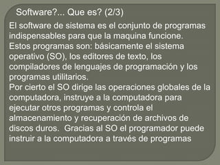 Software?... Que es? (2/3)El software de sistema es el conjunto de programas indispensables para que la maquina funcione. Estos programas son: básicamente el sistema operativo (SO), los editores de texto, los compiladores de lenguajes de programación y los programas utilitarios.Por cierto el SO dirige las operaciones globales de la computadora, instruye a la computadora para ejecutar otros programas y controla el almacenamiento y recuperación de archivos de discos duros.  Gracias al SO el programador puede instruir a la computadora a través de programas