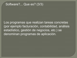 Software?... Que es? (3/3)Los programas que realizan tareas concretas (por ejemplo facturación, contabilidad, análisis estadístico, gestión de negocios, etc.) se denominan programas de aplicación.