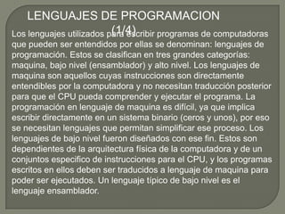LENGUAJES DE PROGRAMACION (1/4)Los lenguajes utilizados para escribir programas de computadoras que pueden ser entendidos por ellas se denominan: lenguajes de programación. Estos se clasifican en tres grandes categorías: maquina, bajo nivel (ensamblador) y alto nivel. Los lenguajes de maquina son aquellos cuyas instrucciones son directamente entendibles por la computadora y no necesitan traducción posterior para que el CPU pueda comprender y ejecutar el programa. La programación en lenguaje de maquina es difícil, ya que implica escribir directamente en un sistema binario (ceros y unos), por eso se necesitan lenguajes que permitan simplificar ese proceso. Los lenguajes de bajo nivel fueron diseñados con ese fin. Estos son dependientes de la arquitectura física de la computadora y de un conjuntos especifico de instrucciones para el CPU, y los programas escritos en ellos deben ser traducidos a lenguaje de maquina para poder ser ejecutados. Un lenguaje típico de bajo nivel es el lenguaje ensamblador.