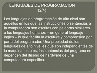 LENGUAJES DE PROGRAMACION (2/4)Los lenguajes de programación de alto nivel son aquellos en los que las instrucciones o sentencias a la computadora son escritas con palabras similares a los lenguajes humanos – en general lenguaje ingles – lo que facilita la escritura y comprensión por parte del programador. Una propiedad de los lenguajes de alto nivel es que son independientes de la maquina, esto es, las sentencias del programa no dependen del diseño de hardware de una computadora especifica. 