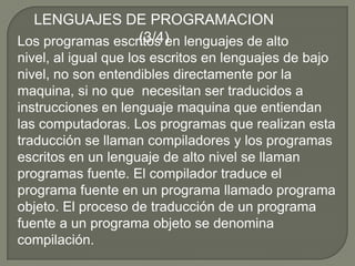 LENGUAJES DE PROGRAMACION (3/4)Los programas escritos en lenguajes de alto nivel, al igual que los escritos en lenguajes de bajo nivel, no son entendibles directamente por la maquina, si no que  necesitan ser traducidos a instrucciones en lenguaje maquina que entiendan las computadoras. Los programas que realizan esta traducción se llaman compiladores y los programas escritos en un lenguaje de alto nivel se llaman programas fuente. El compilador traduce el programa fuente en un programa llamado programa objeto. El proceso de traducción de un programa fuente a un programa objeto se denomina compilación.