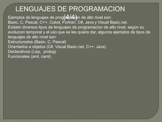 LENGUAJES DE PROGRAMACION (4/4)Ejemplos de lenguajes de programacion de alto nivel son: Basic, C, Pascal, C++, Cobol, Fortran, C#, Java y Visual Basic.net.Existen diversos tipos de lenguajes de programacion de alto nivel, según su evolucion temporal y el uso que se les quiera dar, algunos ejemplos de tipos de lenguajes de alto nivel son:Estructurados (Basic, C, Pascal)Orientados a objetos (C#, Visual Basic.net, C++, Java)Declarativos (Lisp,  prolog)Funcionales (aml, caml)