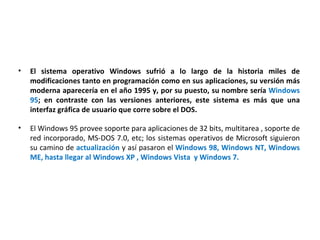 El sistema operativo Windows sufrió a lo largo de la historia miles de modificaciones tanto en programación como en sus aplicaciones, su versión más moderna aparecería en el año 1995 y, por su puesto, su nombre sería  Windows 95 ; en contraste con las versiones anteriores, este sistema es más que una interfaz gráfica de usuario que corre sobre el DOS.   El Windows 95 provee soporte para aplicaciones de 32 bits, multitarea , soporte de red incorporado, MS-DOS 7.0, etc; los sistemas operativos de Microsoft siguieron su camino de  actualización  y así pasaron el  Windows 98, Windows NT, Windows ME, hasta llegar al Windows XP , Windows Vista  y Windows 7. 