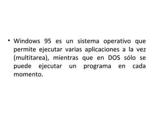 Windows 95 es un sistema operativo que permite ejecutar varias aplicaciones a la vez (multitarea), mientras que en DOS sólo se puede ejecutar un programa en cada momento. 