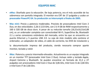 EQUIPOS MAC eMac:  Diseñado para la educación. De baja potencia, era el más accesible de los sobremesa con pantalla integrada. El monitor era CRT de 17 pulgadas y usaba un  procesador PowerPC G4. Su producción se interrumpió a finales de 2005. Mac mini:  Precio y potencia moderados. Provisto de procesadores Intel Core 2 Duo, en dos velocidades: 2,26 ó 2,53 GHz, con 2 ó 4 GB de RAM respectivamente y 160 ó 320 GB de disco duro. A pesar de su reducido tamaño (16,51x16,51x5,08 cm), es un ordenador completo con conectividad Wi-Fi, SuperDrive 8x, Bluetooth 2.1 y varias conexiones estándares del mercado, entre las que se encuentra un puerto Ethernet y 5 puertos USB 2.0. La caja de éste modelo sólo contiene el ordenador, un adaptador de vídeo, el cable de corriente, los DVD de instalación y la   documentación impresa del producto, siendo necesario comprar aparte monitor, teclado y ratón iMac:  Potencia y precio intermedio-elevados. Actualmente es un equipo integrado en un monitor TFT (procesador Intel Core 2 Duo). Incluye ratón y teclado Apple, Airport Extreme y Bluetooth. Se pueden encontrar en formato de 21,5 y 27 pulgadas con procesadores Intel Core 2 Duo de 3,06 Ghz, Intel Core i5 de 2,66 Ghz e Intel Core i7 de 2,66 Ghz. 