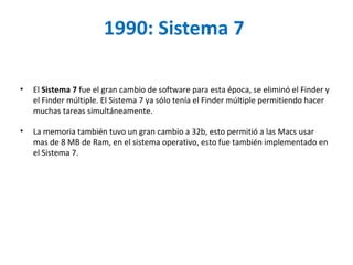 1990: Sistema 7  El  Sistema 7  fue el gran cambio de software para esta época, se eliminó el Finder y el Finder múltiple. El Sistema 7 ya sólo tenía el Finder múltiple permitiendo hacer muchas tareas simultáneamente.  La memoria también tuvo un gran cambio a 32b, esto permitió a las Macs usar mas de 8 MB de Ram, en el sistema operativo, esto fue también implementado en el Sistema 7.  