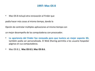1997: Mac OS 8 Mac OS 8 incluyó otra renovación al Finder que  podía hacer más cosas al mismo tiempo, dando la  Opción de controlar múltiples aplicaciones al mismo tiempo con  un mejor desempeño de las computadoras con procesador.  La apariencia del Finder fue renovada para que tuviera un mejor aspecto 3D,  también podía ser personalizada. El Web Sharing permitía a los usuario hospedar páginas en sus computadoras.  Mac OS 8.1,  Mac OS 8.5 ,  Mac OS 8.6. 