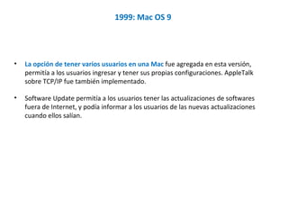 1999: Mac OS 9  La opción de tener varios usuarios en una Mac  fue agregada en esta versión, permitía a los usuarios ingresar y tener sus propias configuraciones. AppleTalk sobre TCP/IP fue también implementado.  Software Update permitía a los usuarios tener las actualizaciones de softwares fuera de Internet, y podía informar a los usuarios de las nuevas actualizaciones cuando ellos salían.  