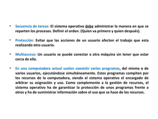Secuencia de tareas:  El sistema operativo  debe  administrar la manera en que se reparten los procesos. Definir el orden. (Quien va primero y quien después). Protección:  Evitar que las acciones de un usuario afecten el trabajo que esta realizando otro usuario. Multiacceso:  Un usuario se puede conectar a otra máquina sin tener que estar cerca de ella. En una computadora actual suelen coexistir varios programas , del mismo o de varios usuarios, ejecutándose simultáneamente. Estos programas compiten por los recursos de la computadora, siendo el sistema operativo el encargado de arbitrar su asignación y uso. Como complemento a la gestión de recursos, el sistema operativo ha de garantizar la protección de unos programas frente a otros y ha de suministrar información sobre el uso que se hace de los recursos. 