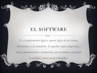 EL SOFTWARE
Es el equipamiento lógico o soporte lógico de un sistema
informático, es la sumatoria de aquellas reglas, programas ,
datos, documentación e instrucciones que permiten la ejecución
de múltiples tareas en un ordenador .
 