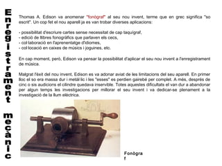 Thomas A. Edison va anomenar "fonògraf" al seu nou invent, terme que en grec significa "so
escrit". Un cop fet el nou aparell ja es van trobar diverses aplicacions:

- possibilitat d'escriure cartes sense necessitat de cap taquígraf,
- edició de llibres fonogràfics que parlaven els cecs,
- col·laboració en l'aprenentatge d'idiomes,
- col·locació en caixes de músics i joguines, etc.

En cap moment, però, Edison va pensar la possibilitat d'aplicar el seu nou invent a l'enregistrament
de música.
 
Malgrat l'èxit del nou invent, Edison es va adonar aviat de les limitacions del seu aparell. En primer
lloc el so era massa dur i metàl·lic i les "esses" es perdien gairebé per complet. A més, després de
cinc o sis audicions el cilindre quedava inservible. Totes aquestes dificultats el van dur a abandonar
per algun temps les investigacions per millorar el seu invent i va dedicar-se plenament a la
investigació de la llum elèctrica.




                                                         Fonògra
                                                         f
 
