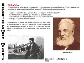 El Grafòfon
Graham Bell va saber veure molt aviat els inconvenients que tenia el fonògraf d'Edison i va decidir
modificar-lo anomenant-lo Grafòfon (“so escrit”), i introduir els següents canvis:
 
- va posar cera enlloc del paper d'estany per recobrir el cilindre de cartró.
- la botzina era més gran fet que millorava la qualitat del so.
- va substituir el pesat estilet d'Edison per una agulla més fina.
- va afegir a l'aparell un motor elèctric.

 Quan Edison va veure que altres investigadors milloraven
el seu invent es va ofendre i va decidir tornar a reprendre
les investigacions entorn el fonògraf incorporant un nou
avenç que consistia en un cilindre de cera alimentat amb
piles.




                                                                                Graham Bell


                                                     Edison i el seu fonògraf a
                                                     piles
 
