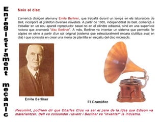 Neix el disc

 L'americà d'origen alemany Emile Berliner, que treballà durant un temps en els laboratoris de
 Bell, incorporà al grafòfon diverses novetats. A partir de 1885, independitzat de Bell, començà a
 treballar en un nou aparell reproductor basat no en el cilindre edisonià, sinó en una superfície
 rodona que anomenà "disc Berliner". A més, Berliner va inventar un sistema que permetia fer
 còpies en sèrie a partir d'un sol original (sistema que estructuralment encara s'utilitza avui en
 dia) i que consistia en crear una mena de plantilla en negatiu del disc microsolc.




     Emile Berliner
                                                  El Gramòfon

Resumint, podríem dir que Charles Cros va ser el pare de la idea que Edison va
materialitzar. Bell va consolidar l'invent i Berliner va "inventar" la indústria.
 