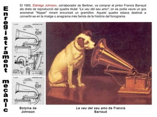 El 1900, Eldridge Johnson, col·laborador de Berliner, va comprar al pintor Francis Barraud
els drets de reproducció del quadre titulat "La veu del seu amo", on es podia veure un gos
anomenat "Nipper" mirant encuriosit un gramòfon. Aquest quadre estava destinat a
convertir-se en la imatge o anagrama més famós de la història del fonograma.




Botzina de                             La veu del seu amo de Francis
 Johnson                                          Barraud
 