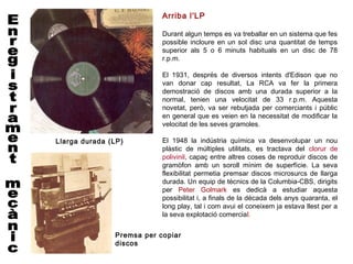 Arriba l'LP

                           Durant algun temps es va treballar en un sistema que fes
                           possible incloure en un sol disc una quantitat de temps
                           superior als 5 o 6 minuts habituals en un disc de 78
                           r.p.m.

                           El 1931, després de diversos intents d'Edison que no
                           van donar cap resultat, La RCA va fer la primera
                           demostració de discos amb una durada superior a la
                           normal, tenien una velocitat de 33 r.p.m. Aquesta
                           novetat, però, va ser rebutjada per comerciants i públic
                           en general que es veien en la necessitat de modificar la
                           velocitat de les seves gramoles.

Llarga durada (LP)         El 1948 la indústria química va desenvolupar un nou
                           plàstic de múltiples utilitats, es tractava del clorur de
                           polivinil, capaç entre altres coses de reproduir discos de
                           gramòfon amb un soroll mínim de superfície. La seva
                           flexibilitat permetia premsar discos microsurcs de llarga
                           durada. Un equip de tècnics de la Columbia-CBS, dirigits
                           per Peter Golmark es dedicà a estudiar aquesta
                           possibilitat i, a finals de la dècada dels anys quaranta, el
                           long play, tal i com avui el coneixem ja estava llest per a
                           la seva explotació comercial.


               Premsa per copiar
               discos
 