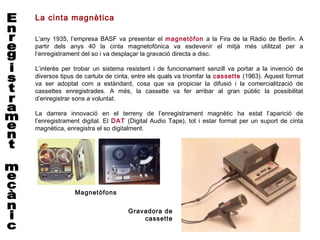 La cinta magnètica

L’any 1935, l’empresa BASF va presentar el magnetòfon a la Fira de la Ràdio de Berlín. A
partir dels anys 40 la cinta magnetofònica va esdevenir el mitjà més utilitzat per a
l’enregistrament del so i va desplaçar la gravació directa a disc.

L’interès per trobar un sistema resistent i de funcionament senzill va portar a la invenció de
diversos tipus de cartutx de cinta, entre els quals va triomfar la cassette (1963). Aquest format
va ser adoptat com a estàndard, cosa que va propiciar la difusió i la comercialització de
cassettes enregistrades. A més, la cassette va fer arribar al gran públic la possibilitat
d’enregistrar sons a voluntat.

La darrera innovació en el terreny de l’enregistrament magnètic ha estat l’aparició de
l’enregistrament digital. El DAT (Digital Audio Tape), tot i estar format per un suport de cinta
magnètica, enregistra el so digitalment.




              Magnetòfons


                                 Gravadora de
                                     cassette
 