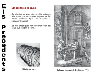 Els cilindres de pues

Els cilindres de pues són un dels sistemes
més antics que es coneixen capaços de fer
moure qualsevol tipus de màquina o
instrument musical.

Els més antics que s’han conservat daten del
segle XVII (entorn el 1600).




           Cilindre de pues                    Taller de construcció de cilindres 1775
 