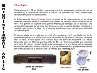 L’Era digital

El disc compacte o CD no és altra cosa que un disc òptic, exactament igual que els que es
fan servir en el camp de la informàtica (CD-Rom). Va aparèixer l’any 1980, introduït pels
laboratoris Philips i Sony conjuntament.

En línies generals, l'enregistrament digital consisteix en la reconversió del so en dígits
(nombres) realitzat a través d'un ordinador que codifica els impulsos sonors convertint-los en
xifres. Això permet un augment de la gamma dinàmica, la clarificació de les textures i una
considerable supressió del soroll de fons. En aquest sentit el sistema digital es contraposa a
l'analògic que significa "anàleg". En el sistema digital cada so es divideix en minúscules
cèl·lules sòniques.

El sistema digital no és solament un mitjà d'enregistrament sinó que també ho és de
reproducció i gràcies a la utilització de discs compactes, en els quals la informació es llegeix
amb un làser, s'aconsegueix una reducció total del soroll de fregament. Els discos
compactes tenen un diàmetre que varia entre els 10 i els 12 cm i una durada (per una única
cara) d'uns 60 minuts. L'audició de discs compactes comporta una de les més sorprenents
experiències pels afeccionats a la música ja que les diferències amb qualsevol altre mètode
són abismals gràcies a la netedat de so i la claredat que s'aconsegueixen.




             Lector de compact                            Disc òptic           Compact
                    disc                                                      disc portàtil
 