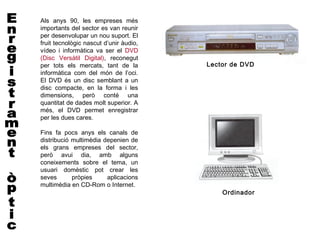 Als anys 90, les empreses més
importants del sector es van reunir
per desenvolupar un nou suport. El
fruit tecnològic nascut d’unir àudio,
vídeo i informàtica va ser el DVD
(Disc Versàtil Digital), reconegut
per tots els mercats, tant de la        Lector de DVD
informàtica com del món de l’oci.
El DVD és un disc semblant a un
disc compacte, en la forma i les
dimensions, però conté una
quantitat de dades molt superior. A
més, el DVD permet enregistrar
per les dues cares.

Fins fa pocs anys els canals de
distribució multimèdia depenien de
els grans empreses del sector,
però avui dia, amb alguns
coneixements sobre el tema, un
usuari domèstic pot crear les
seves       pròpies     aplicacions
multimèdia en CD-Rom o Internet.
                                            Ordinador
 