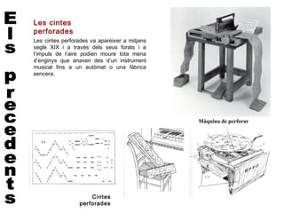 Les cintes
perforades
Les cintes perforades va aparèixer a mitjans
segle XIX i a través dels seus forats i a
l’impuls de l’aire podien moure tota mena
d’enginys que anaven des d’un instrument
musical fins a un autòmat o una fàbrica
sencera.




                                               Màquina de perforar




                     Cintes
                 perforades
 