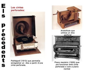 Les cintes
perforades:
aplicacions.




                                           Aristoflute que
                                           utilitza un disc
                                                perforat




Pathégraf (1913) que permetia
enregistrar un disc a partir d’una   Piano mecànic (1900) que
cinta perforada.                      pot funcionar amb cinta
                                      perforada o com a piano
                                               normal
 