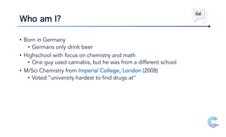 Who am I?
• Born in Germany
• Germans only drink beer
• Highschool with focus on chemistry and math
• One guy used cannabis, but he was from a different school
• M/Sci Chemistry from Imperial College, London (2008)
• Voted “university hardest to find drugs at”
 